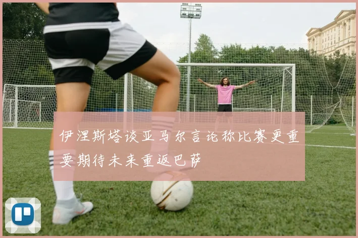 伊涅斯塔谈亚马尔言论称比赛更重要期待未来重返巴萨