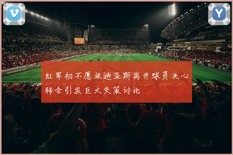 红军初不愿放迪亚斯离开球员决心转会引发巨大失策讨论