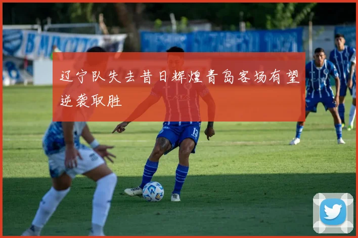 辽宁队失去昔日辉煌青岛客场有望逆袭取胜