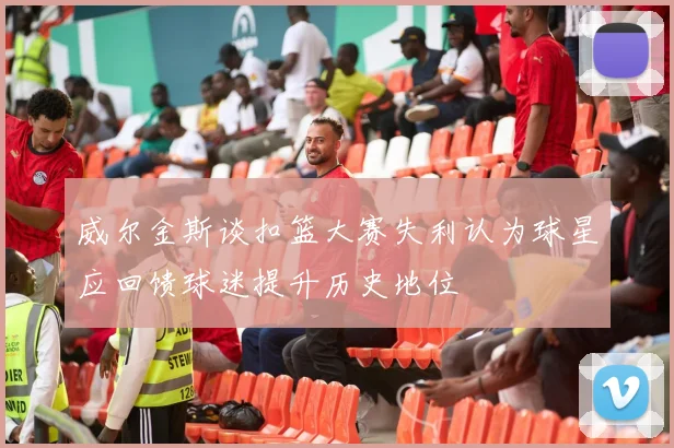 威尔金斯谈扣篮大赛失利认为球星应回馈球迷提升历史地位