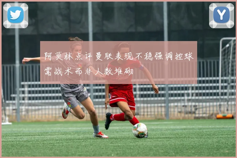 阿莫林点评曼联表现不稳强调控球需战术而非人数堆砌
