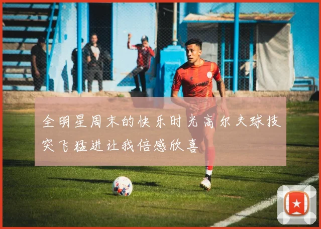 全明星周末的快乐时光高尔夫球技突飞猛进让我倍感欣喜