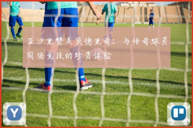 亚沙里赞美莫德里奇：与传奇球员同场竞技的珍贵体验