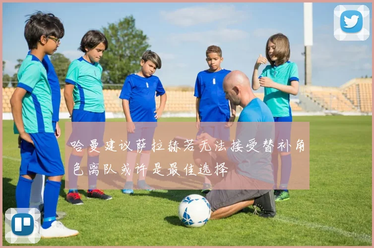 哈曼建议萨拉赫若无法接受替补角色离队或许是最佳选择