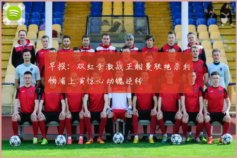 早报：双红会激战正酣曼联绝杀利物浦上演惊心动魄逆转