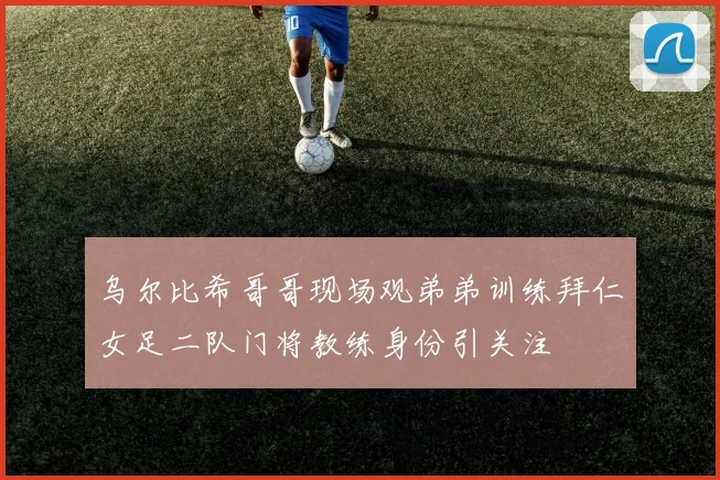 乌尔比希哥哥现场观弟弟训练拜仁女足二队门将教练身份引关注