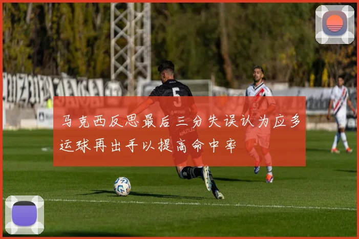 马克西反思最后三分失误认为应多运球再出手以提高命中率