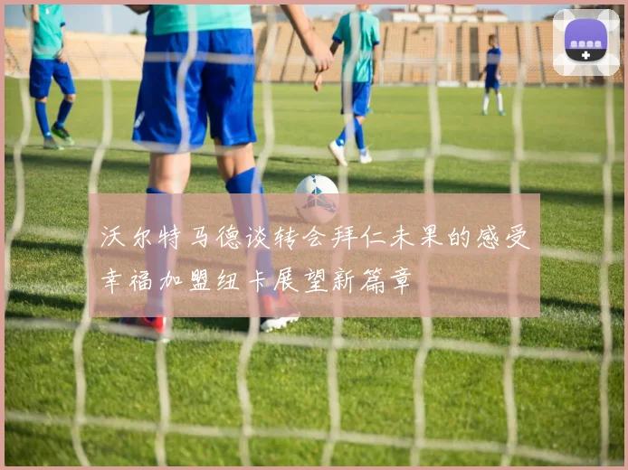 沃尔特马德谈转会拜仁未果的感受幸福加盟纽卡展望新篇章