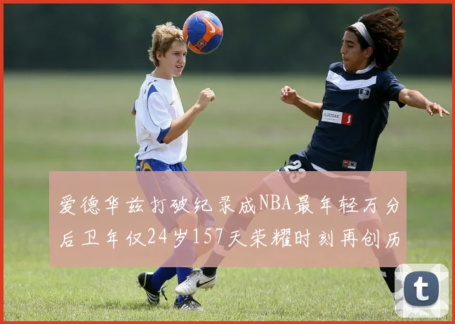 爱德华兹打破纪录成NBA最年轻万分后卫年仅24岁157天荣耀时刻再创历史