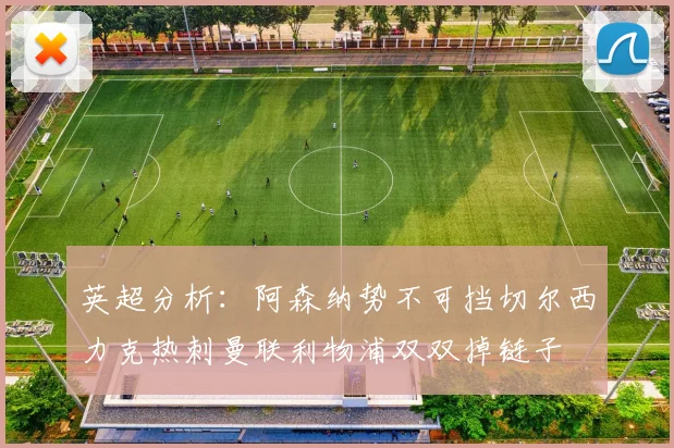 英超分析：阿森纳势不可挡切尔西力克热刺曼联利物浦双双掉链子