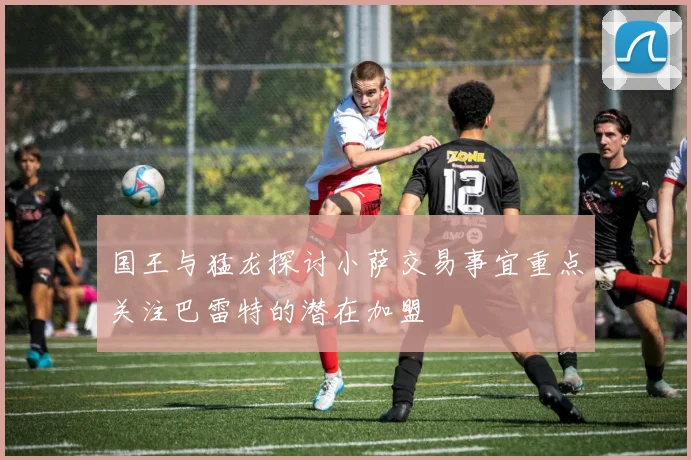 国王与猛龙探讨小萨交易事宜重点关注巴雷特的潜在加盟