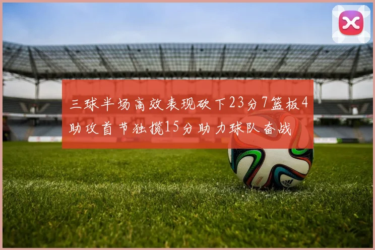 三球半场高效表现砍下23分7篮板4助攻首节独揽15分助力球队奋战