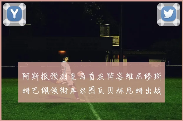 阿斯报预测皇马首发阵容维尼修斯姆巴佩领衔库尔图瓦贝林厄姆出战