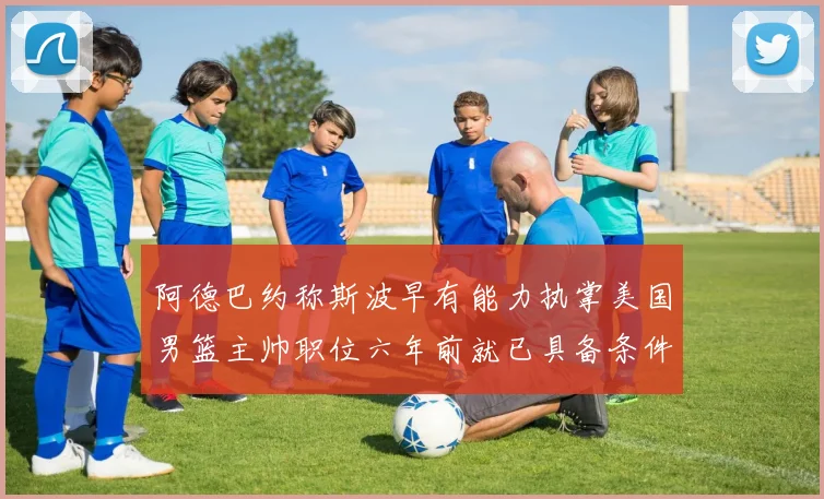 阿德巴约称斯波早有能力执掌美国男篮主帅职位六年前就已具备条件