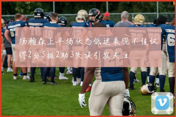 杨瀚森上半场状态低迷表现不佳仅得2分5板2助3失误引发关注